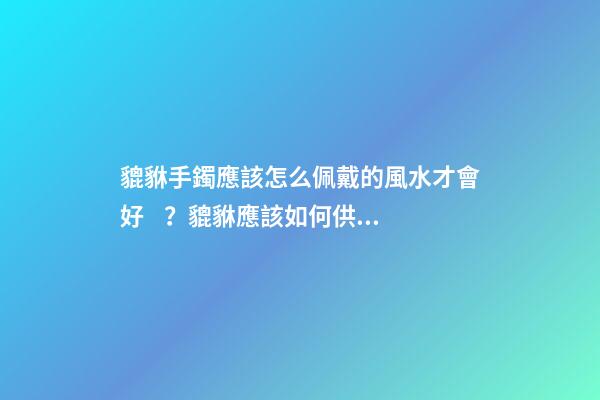 貔貅手鐲應該怎么佩戴的風水才會好？貔貅應該如何供奉？